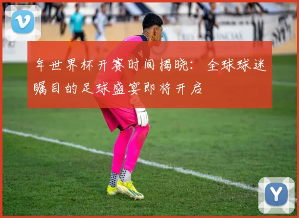 年世界杯开赛时间揭晓:全球球迷瞩目的足球盛宴即将开启