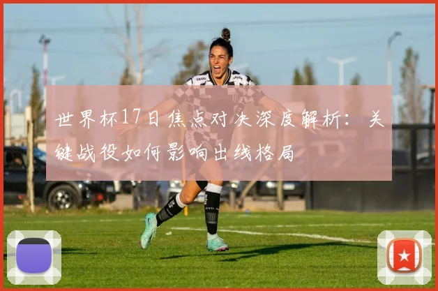 世界杯17日焦点对决深度解析：关键战役如何影响出线格局