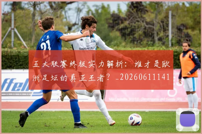 五大联赛终极实力解析：谁才是欧洲足坛的真正王者？_20260611141803