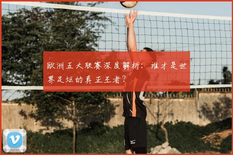 欧洲五大联赛深度解析:谁才是世界足坛的真正王者?