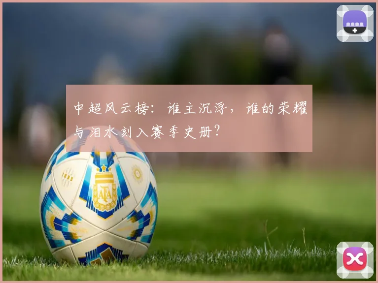 中超风云榜：谁主沉浮，谁的荣耀与泪水刻入赛季史册？