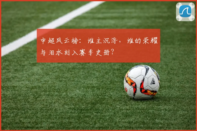 中超风云榜:谁主沉浮,谁的荣耀与泪水刻入赛季史册?